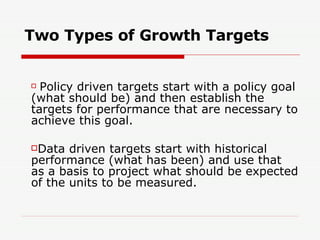 Two Types of Growth Targets Policy driven targets start with a policy goal (what should be) and then establish the targets for performance that are necessary to achieve this goal. Data driven targets start with historical performance (what has been) and use that as a basis to project what should be expected of the units to be measured. 