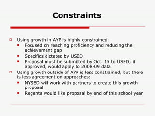 Constraints Using growth in AYP is highly constrained: Focused on reaching proficiency and reducing the achievement gap Specifics dictated by USED Proposal must be submitted by Oct. 15 to USED; if approved, would apply to 2008-09 data Using growth outside of AYP is less constrained, but there is less agreement on approaches: NYSED will work with partners to create this growth proposal Regents would like proposal by end of this school year 