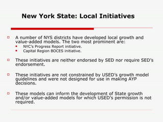 New York State: Local Initiatives A number of NYS districts have developed local growth and value-added models. The two most prominent are: NYC’s Progress Report initiative. Capital Region BOCES initiative. These initiatives are neither endorsed by SED nor require SED’s endorsement. These initiatives are not constrained by USED’s growth model guidelines and were not designed for use in making AYP decisions.  These models can inform the development of State growth and/or value-added models for which USED’s permission is not required. 