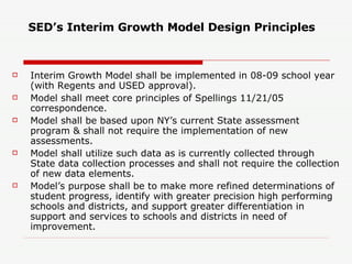 SED’s Interim Growth Model Design Principles Interim Growth Model shall be implemented in 08-09 school year (with Regents and USED approval). Model shall meet core principles of Spellings 11/21/05 correspondence. Model shall be based upon NY’s current State assessment program & shall not require the implementation of new assessments. Model shall utilize such data as is currently collected through State data collection processes and shall not require the collection of new data elements. Model’s purpose shall be to make more refined determinations of student progress, identify with greater precision high performing schools and districts, and support greater differentiation in support and services to schools and districts in need of improvement. 