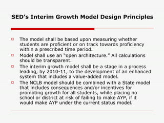 SED’s Interim Growth Model Design Principles The model shall be based upon measuring whether students are proficient or on track towards proficiency within a prescribed time period. Model shall use an “open architecture.” All calculations should be transparent. The interim growth model shall be a stage in a process leading, by 2010-11, to the development of an enhanced system that includes a value-added model. The NCLB model should be combined with a State model that includes consequences and/or incentives for promoting growth for all students, while placing no school or district at risk of failing to make AYP, if it would make AYP under the current status model. 