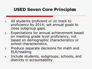 USED Seven Core Principles All students proficient or on track to proficiency by 2014; set annual goals to close subgroup gaps. Expectations for annual achievement based on meeting grade level proficiency, not based on demographic characteristics or school characteristics. Produce separate decisions for math and ELA/reading. Include students, subgroups, schools, and districts in accountability. 