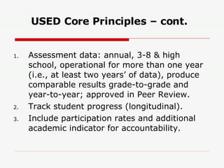 USED Core Principles – cont. Assessment data: annual, 3-8 & high school, operational for more than one year (i.e., at least two years’ of data), produce comparable results grade-to-grade and year-to-year; approved in Peer Review. Track student progress (longitudinal). Include participation rates and additional academic indicator for accountability. 