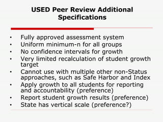 USED Peer Review Additional Specifications Fully approved assessment system Uniform minimum-n for all groups No confidence intervals for growth Very limited recalculation of student growth target Cannot use with multiple other non-Status approaches, such as Safe Harbor and Index Apply growth to all students for reporting and accountability (preference) Report student growth results (preference) State has vertical scale (preference?) 