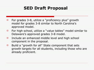 SED Draft Proposal   For grades 3-8, utilize a “proficiency plus” growth model for grades 3-8 similar to North Carolina’s approved model. For high school, utilize a “value tables” model similar to Delaware’s approved grades 3-8 model. Include an enhanced middle level and high school component in the proposal. Build a “growth for all” State component that sets growth targets for all students, including those who are already proficient. 