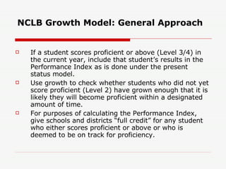 NCLB Growth Model: General Approach If a student scores proficient or above (Level 3/4) in the current year, include that student’s results in the Performance Index as is done under the present status model.  Use growth to check whether students who did not yet score proficient (Level 2) have grown enough that it is likely they will become proficient within a designated amount of time.  For purposes of calculating the Performance Index, give schools and districts “full credit” for any student who either scores proficient or above or who is deemed to be on track for proficiency.  