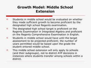 Growth Model: Middle School Extension Students in middle school would be evaluated on whether they made sufficient growth to become proficient by the designated high school Regents examination. The designated high school target is proficient on the Regents Examination in Integrated Algebra and proficient on the Regents Comprehensive Examination in English. Students in middle school would have until the target assessment to be projected proficient; the number of years permitted would be based upon the grade the student entered middle school.  This middle school extension will only apply to schools (and their subgroups), not to district AYP decisions in instances where students transfer among schools within a district. 