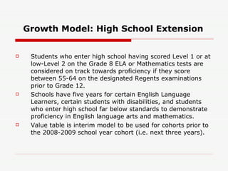 Growth Model: High School Extension Students who enter high school having scored Level 1 or at low-Level 2 on the Grade 8 ELA or Mathematics tests are considered on track towards proficiency if they score between 55-64 on the designated Regents examinations prior to Grade 12.  Schools have five years for certain English Language Learners, certain students with disabilities, and students who enter high school far below standards to demonstrate proficiency in English language arts and mathematics.  Value table is interim model to be used for cohorts prior to the 2008-2009 school year cohort (i.e. next three years).  
