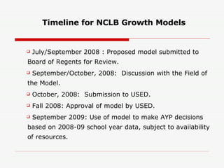 Timeline for NCLB Growth Models July/September 2008 : Proposed model submitted to Board of Regents for Review. September/October, 2008:  Discussion with the Field of the Model. October, 2008:  Submission to USED. Fall 2008: Approval of model by USED.  September 2009: Use of model to make AYP decisions based on 2008-09 school year data, subject to availability of resources. 