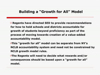 Building a “Growth for All” Model Regents have directed SED to provide recommendations for how to hold schools and districts accountable for growth of students beyond proficiency as part of the process of moving towards creation of a value-added accountability model. This “growth for all” model can be separate from NY’s NCLB accountability system and need not be constrained by NCLB growth model rules. The Regents will need to decide what rewards and/or consequences should be based upon a “growth for all” model. 