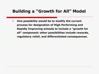 Building a “Growth for All” Model One possibility would be to modify the current process for designation of High Performing and Rapidly Improving schools to include a “growth for all” component: other possibilities include rewards, regulatory relief, and differentiated consequences. 