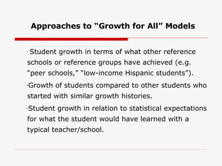 Approaches to “Growth for All” Models Student growth in terms of what other reference schools or reference groups have achieved (e.g. “peer schools,” “low-income Hispanic students”). Growth of students compared to other students who started with similar growth histories. Student growth in relation to statistical expectations for what the student would have learned with a typical teacher/school. 