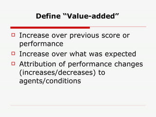 Define “Value-added” Increase over previous score or performance Increase over what was expected Attribution of performance changes (increases/decreases) to agents/conditions 