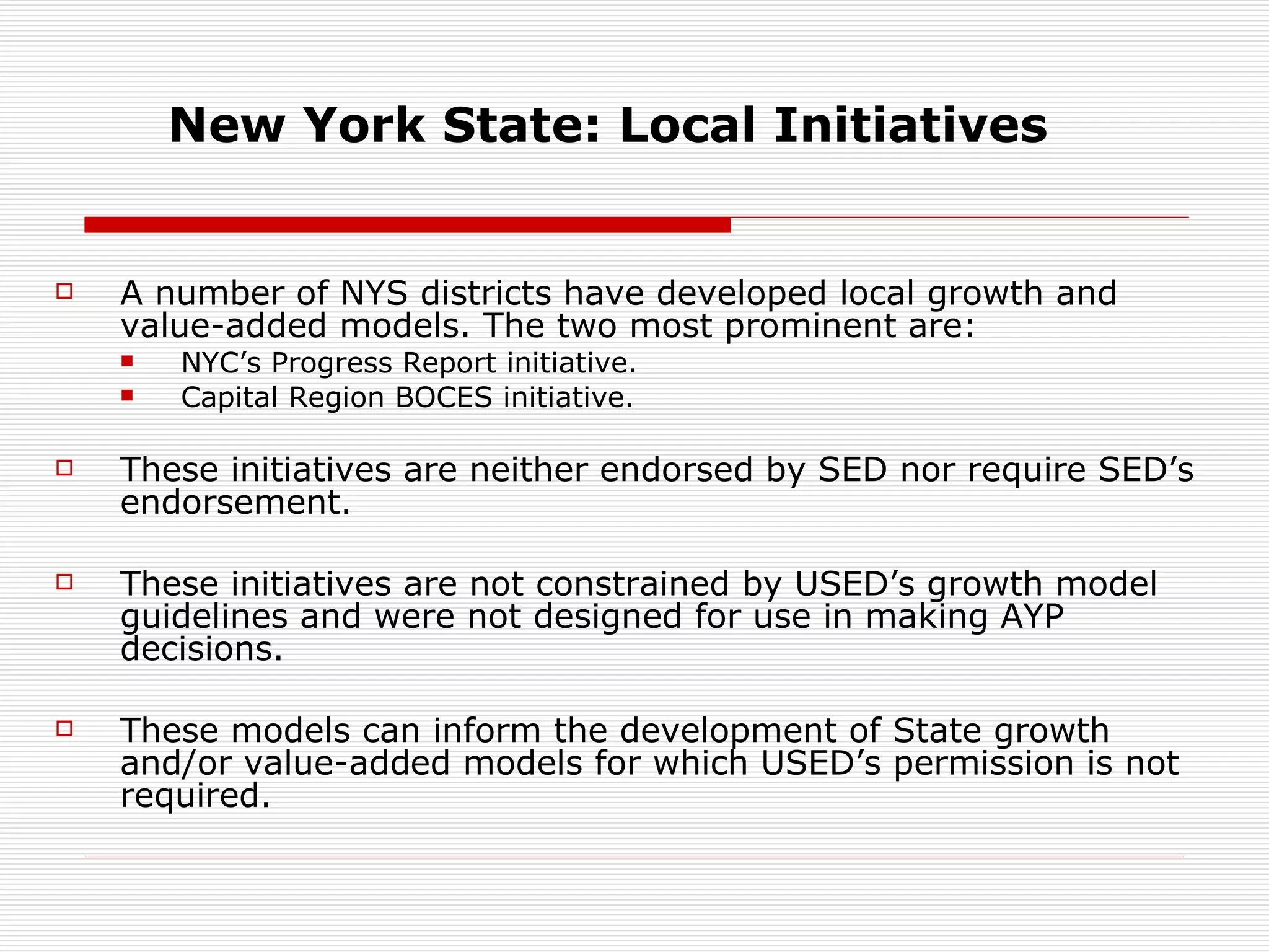 New York State: Local Initiatives A number of NYS districts have developed local growth and value-added models. The two most prominent are: NYC’s Progress Report initiative. Capital Region BOCES initiative. These initiatives are neither endorsed by SED nor require SED’s endorsement. These initiatives are not constrained by USED’s growth model guidelines and were not designed for use in making AYP decisions.  These models can inform the development of State growth and/or value-added models for which USED’s permission is not required. 
