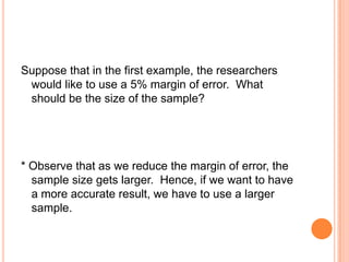 Suppose that in the first example, the researchers
 would like to use a 5% margin of error. What
 should be the size of the sample?




* Observe that as we reduce the margin of error, the
  sample size gets larger. Hence, if we want to have
  a more accurate result, we have to use a larger
  sample.
 