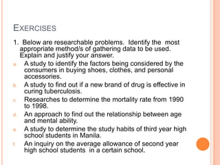 EXERCISES
1. Below are researchable problems. Identify the most
   appropriate method/s of gathering data to be used.
   Explain and justify your answer.
a.  A study to identify the factors being considered by the
    consumers in buying shoes, clothes, and personal
    accessories.
b.  A study to find out if a new brand of drug is effective in
    curing tuberculosis.
c.  Researches to determine the mortality rate from 1990
    to 1998.
d.  An approach to find out the relationship between age
    and mental ability.
e.  A study to determine the study habits of third year high
    school students in Manila.
f.  An inquiry on the average allowance of second year
    high school students in a certain school.
 