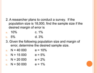 2. A researcher plans to conduct a survey. If the
  population size is 18,000, find the sample size if the
  desired margin of error is
a. 10%                c. 1%
b. 5%                 d. 3%
3. Given the following population size and margin of
    error, determine the desired sample size.
a. N = 40 000         e = 10%
b. N = 15 000         e = 5%
c. N = 20 000         e = 2%
d. N = 50 000         e = 1%
 