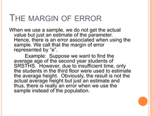 THE MARGIN OF ERROR
When we use a sample, we do not get the actual
 value but just an estimate of the parameter.
 Hence, there is an error associated when using the
 sample. We call that the margin of error
 represented by “e”.
      Example: Suppose we want to find the
 average age of the second year students of
 SRSTHS. However, due to insufficient time, only
 the students in the third floor were used to estimate
 the average height. Obviously, the result is not the
 actual average height but just an estimate and
 thus, there is really an error when we use the
 sample instead of the population.
 
