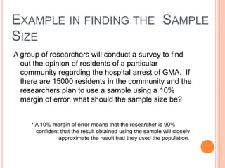 EXAMPLE IN FINDING THE SAMPLE
SIZE
A group of researchers will conduct a survey to find
  out the opinion of residents of a particular
  community regarding the hospital arrest of GMA. If
  there are 15000 residents in the community and the
  researchers plan to use a sample using a 10%
  margin of error, what should the sample size be?


     * A 10% margin of error means that the researcher is 90%
       confident that the result obtained using the sample will closely
                approximate the result had they used the population.
 
