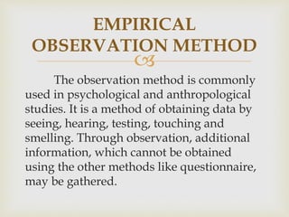 
EMPIRICAL
OBSERVATION METHOD
The observation method is commonly
used in psychological and anthropological
studies. It is a method of obtaining data by
seeing, hearing, testing, touching and
smelling. Through observation, additional
information, which cannot be obtained
using the other methods like questionnaire,
may be gathered.
 
