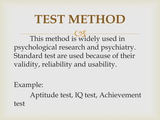 This method is widely used in
psychological research and psychiatry.
Standard test are used because of their
validity, reliability and usability.
Example:
Aptitude test, IQ test, Achievement
test
TEST METHOD
 