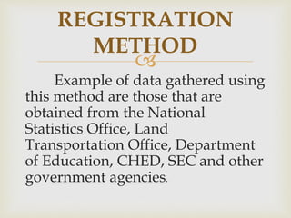 
Example of data gathered using
this method are those that are
obtained from the National
Statistics Office, Land
Transportation Office, Department
of Education, CHED, SEC and other
government agencies.
REGISTRATION
METHOD
 