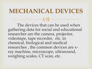 
The devices that can be used when
gathering data for social and educational
researcher are the camera, projector,
videotape, tape recorder, etc. in
chemical, biological and medical
researches , the common devices are x-
ray machine, microscope, ultrasound,
weighing scales, CT scan, etc.
MECHANICAL DEVICES
 