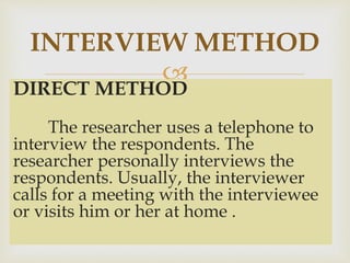 
DIRECT METHOD
The researcher uses a telephone to
interview the respondents. The
researcher personally interviews the
respondents. Usually, the interviewer
calls for a meeting with the interviewee
or visits him or her at home .
INTERVIEW METHOD
 