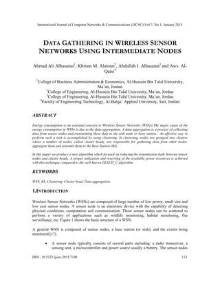 International Journal of Computer Networks & Communications (IJCNC) Vol.7, No.1, January 2015
DOI : 10.5121/ijcnc.2015.7108 113
DATA GATHERING IN WIRELESS SENSOR
NETWORKS USING INTERMEDIATE NODES
Ahmad Ali Alhasanat1
, Khitam M. Alatoun2
, Abdullah I. Alhasanat3
and Aws Al-
Qaisi4
1
College of Business Administration & Economics, Al-Hussein Bin Talal University,
Ma‟an, Jordan
2
College of Engineering, Al-Hussein Bin Talal University, Ma‟an, Jordan
3
College of Engineering, Al-Hussein Bin Talal University, Ma‟an, Jordan
4
Faculty of Engineering Technology, Al-Balqa‟ Applied University, Salt, Jordan
ABSTRACT
Energy consumption is an essential concern to Wireless Sensor Networks (WSNs).The major cause of the
energy consumption in WSNs is due to the data aggregation. A data aggregation is a process of collecting
data from sensor nodes and transmitting these data to the sink node or base station. An effective way to
perform such a task is accomplished by using clustering. In clustering, nodes are grouped into clusters
where a number of nodes, called cluster heads, are responsible for gathering data from other nodes,
aggregate them and transmit them to the Base Station (BS).
In this paper we produce a new algorithm which focused on reducing the transmission bath between sensor
nodes and cluster heads. A proper utilization and reserving of the available power resources is achieved
with this technique compared to the well-known LEACH_C algorithm.
KEYWORDS
WSN, BS, Clustering, Cluster head, Data aggregation.
1.INTRODUCTION
Wireless Sensor Networks (WSNs) are composed of large number of low power, small size and
low cost sensor nodes. A sensor node is an electronic device with the capability of detecting
physical conditions, computation and communication. Those sensor nodes can be scattered to
perform a variety of applications such as wildlife monitoring, habitat monitoring, fire
surveillance, etc. Figure 1 shows the basic structure of a WSN.
A general WSN is composed of sensor nodes, a base station (or sink), and the events being
monitored [17].
A sensor node typically consists of several parts including: a radio transceiver, a
sensing unit, a microcontroller and power source usually a buttery. The sensor nodes
 
