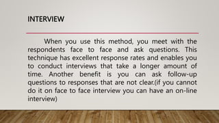 INTERVIEW
When you use this method, you meet with the
respondents face to face and ask questions. This
technique has excellent response rates and enables you
to conduct interviews that take a longer amount of
time. Another benefit is you can ask follow-up
questions to responses that are not clear.(if you cannot
do it on face to face interview you can have an on-line
interview)
 