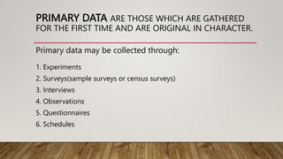 PRIMARY DATA ARE THOSE WHICH ARE GATHERED
FOR THE FIRST TIME AND ARE ORIGINAL IN CHARACTER.
Primary data may be collected through:
1. Experiments
2. Surveys(sample surveys or census surveys)
3. Interviews
4. Observations
5. Questionnaires
6. Schedules
 