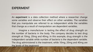 EXPERIMENT
An experiment is a data collection method where a researcher change
some variables and observe their effect on other variables. The variables
that you manipulate are referred to as independent while the variables
that change as a result of manipulation are dependent variables.
Imagine a manufacturer is testing the effect of drug strength on
the number of bacteria in the body. The company decides to test drug
strength at 10mg, 20mg and 40mg. In this example, drug strength is the
independent variable while number of bacteria is the dependent variable.
The drug administered is the treatment, while 10mg, 20mg and 40mg are
the levels of the treatment.
 