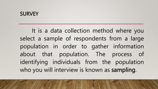 SURVEY
It is a data collection method where you
select a sample of respondents from a large
population in order to gather information
about that population. The process of
identifying individuals from the population
who you will interview is known as sampling.
 