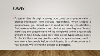 SURVEY
• To gather data through a survey, you construct a questionnaire to
prompt information from selected respondents. When creating a
questionnaire, you should keep in mind several key considerations.
First, make sure the questions and choices are unambiguous. Second,
make sure the questionnaire will be completed within a reasonable
amount of time. Finally, make sure there are no typographical errors.
To check if there are any problems with your questionnaire, use it to
interview a few people before administering it to all respondents in
your sample. We refer to this process as pretesting.
 