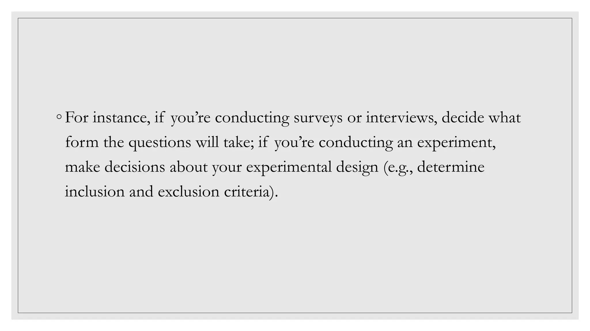 ◦ For instance, if you’re conducting surveys or interviews, decide what
form the questions will take; if you’re conducting an experiment,
make decisions about your experimental design (e.g., determine
inclusion and exclusion criteria).
 