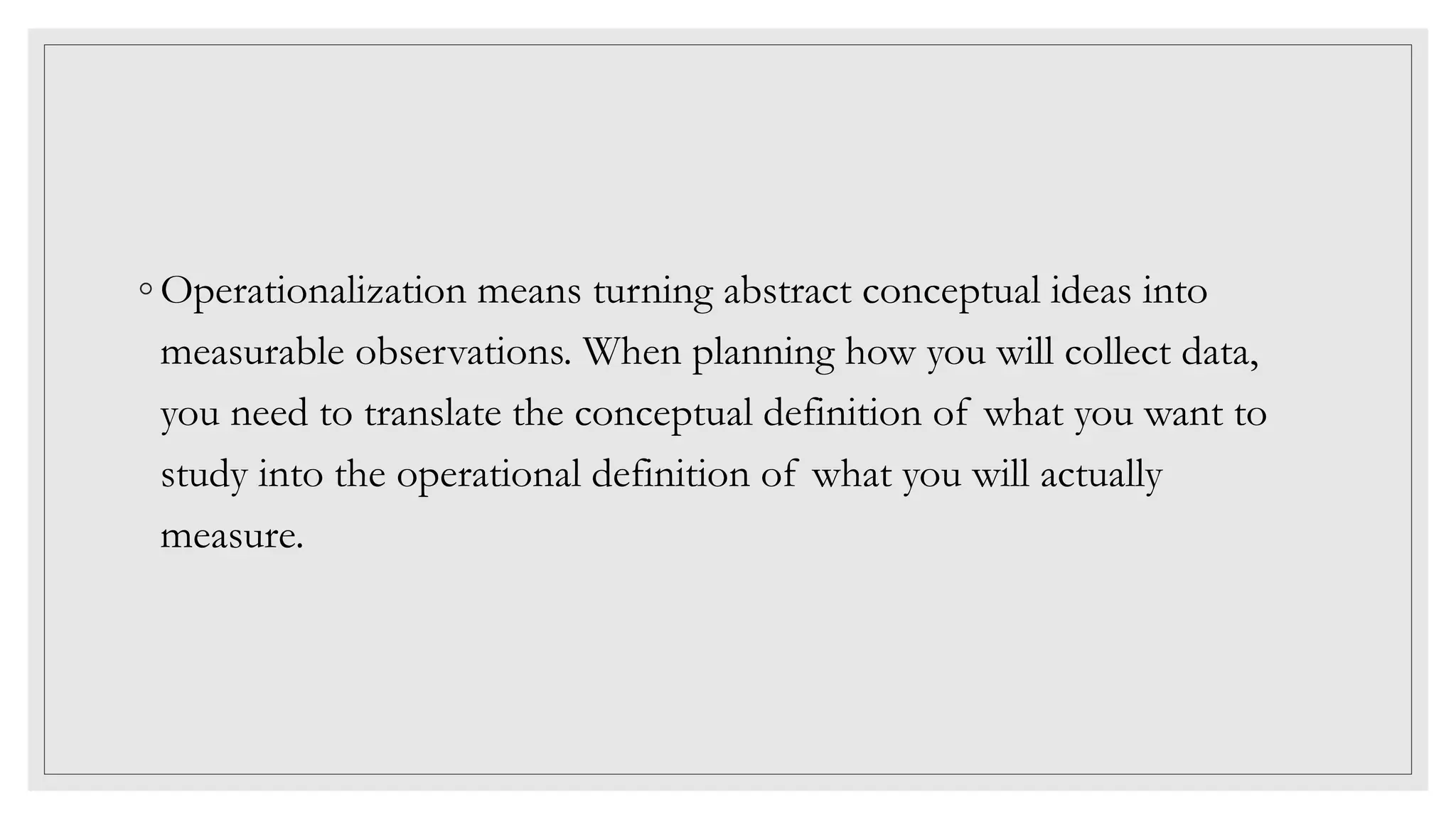 ◦ Operationalization means turning abstract conceptual ideas into
measurable observations. When planning how you will collect data,
you need to translate the conceptual definition of what you want to
study into the operational definition of what you will actually
measure.
 