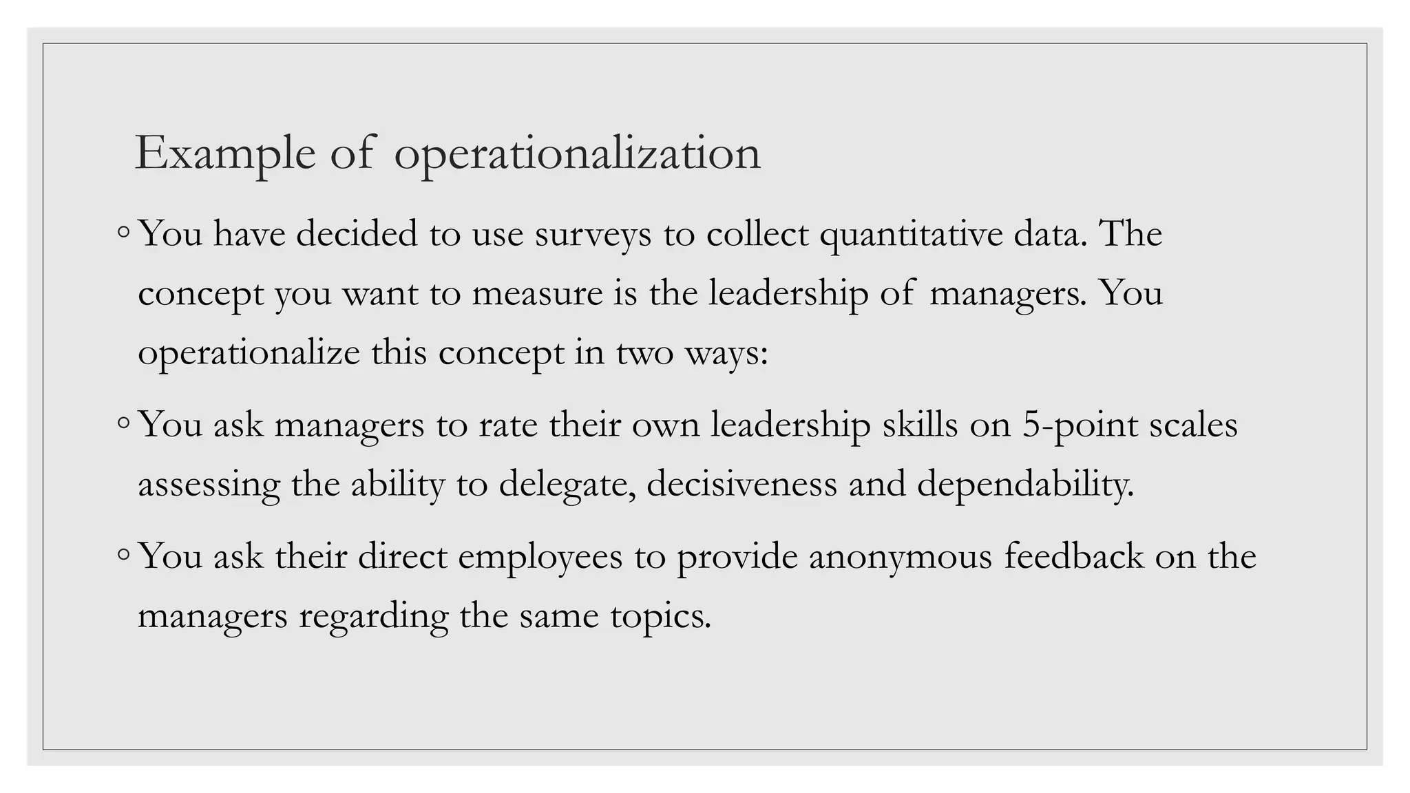 Example of operationalization
◦ You have decided to use surveys to collect quantitative data. The
concept you want to measure is the leadership of managers. You
operationalize this concept in two ways:
◦ You ask managers to rate their own leadership skills on 5-point scales
assessing the ability to delegate, decisiveness and dependability.
◦ You ask their direct employees to provide anonymous feedback on the
managers regarding the same topics.
 