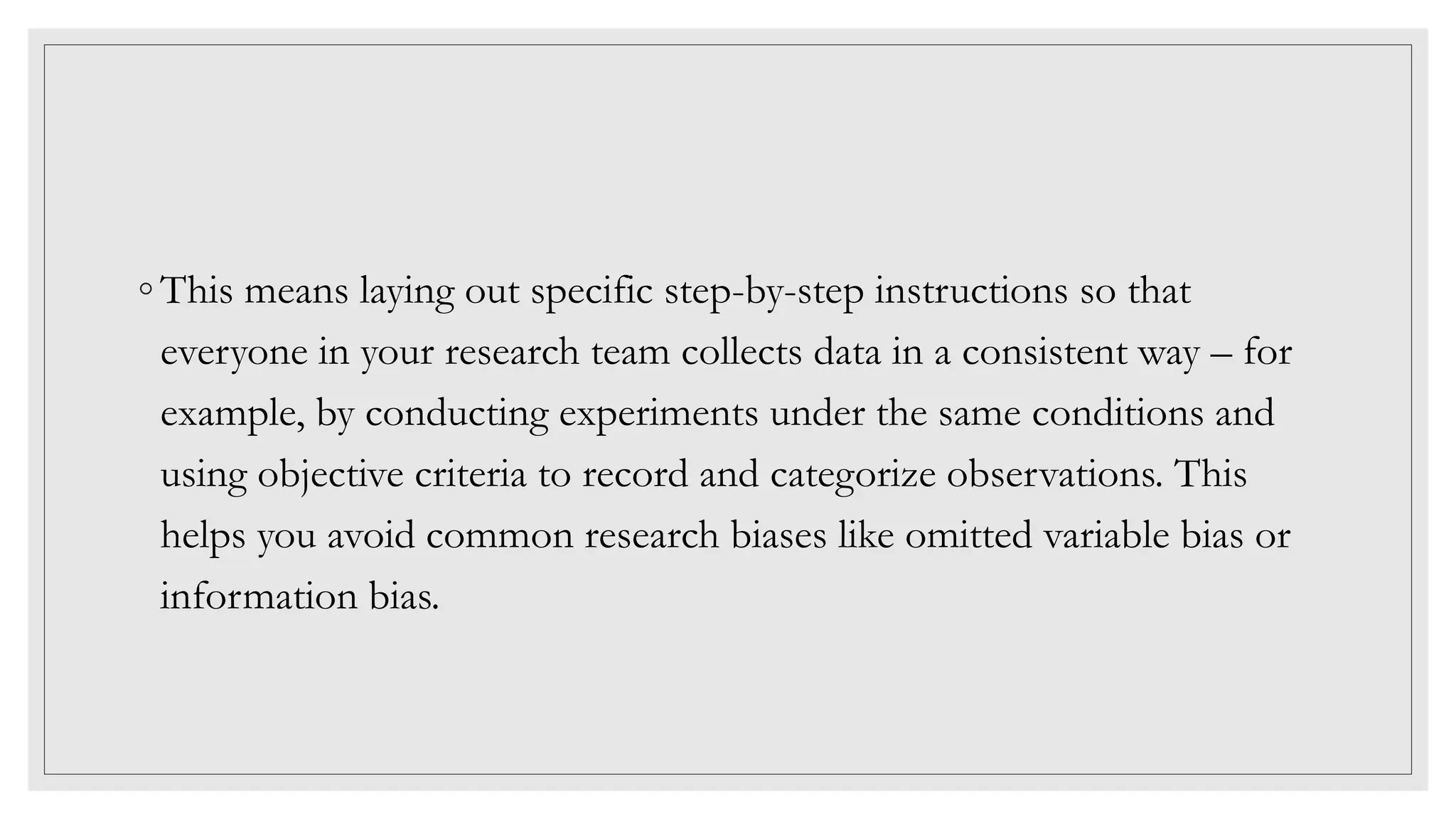 ◦ This means laying out specific step-by-step instructions so that
everyone in your research team collects data in a consistent way – for
example, by conducting experiments under the same conditions and
using objective criteria to record and categorize observations. This
helps you avoid common research biases like omitted variable bias or
information bias.
 