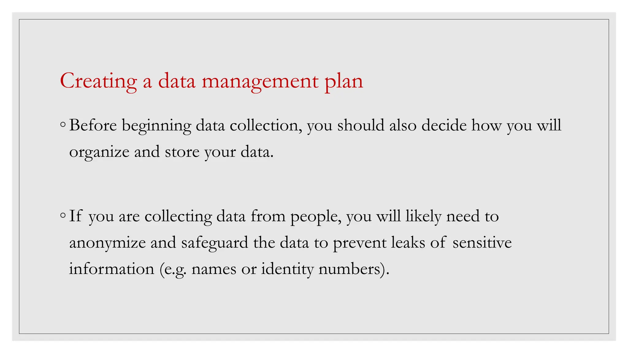Creating a data management plan
◦ Before beginning data collection, you should also decide how you will
organize and store your data.
◦ If you are collecting data from people, you will likely need to
anonymize and safeguard the data to prevent leaks of sensitive
information (e.g. names or identity numbers).
 