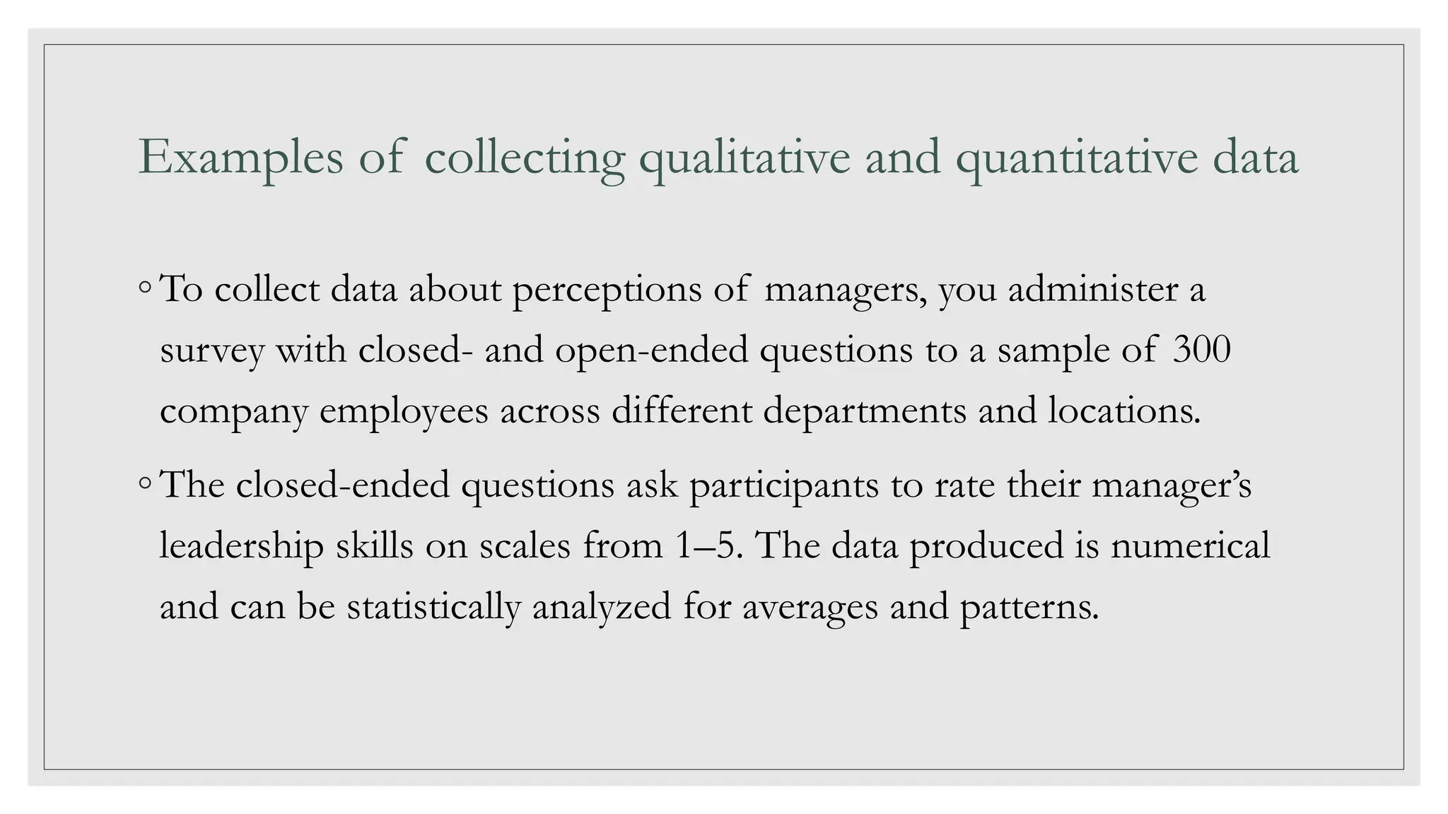 Examples of collecting qualitative and quantitative data
◦ To collect data about perceptions of managers, you administer a
survey with closed- and open-ended questions to a sample of 300
company employees across different departments and locations.
◦ The closed-ended questions ask participants to rate their manager’s
leadership skills on scales from 1–5. The data produced is numerical
and can be statistically analyzed for averages and patterns.
 