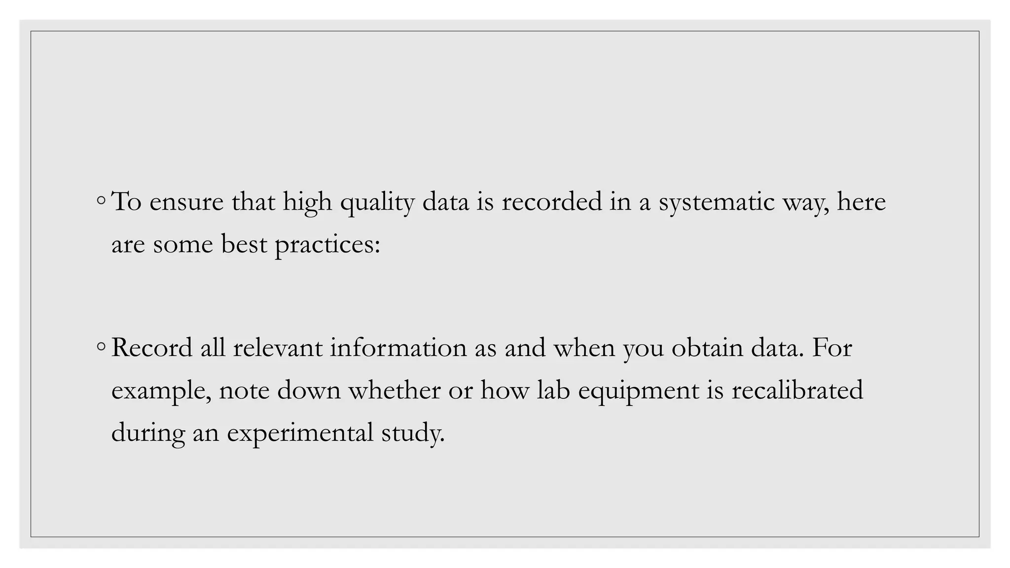 ◦ To ensure that high quality data is recorded in a systematic way, here
are some best practices:
◦ Record all relevant information as and when you obtain data. For
example, note down whether or how lab equipment is recalibrated
during an experimental study.
 