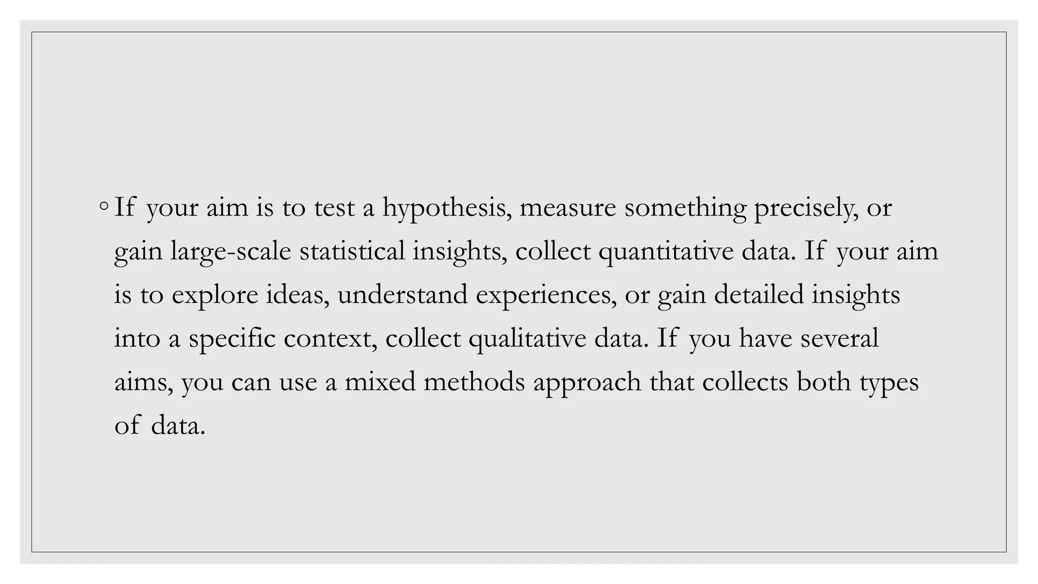 ◦ If your aim is to test a hypothesis, measure something precisely, or
gain large-scale statistical insights, collect quantitative data. If your aim
is to explore ideas, understand experiences, or gain detailed insights
into a specific context, collect qualitative data. If you have several
aims, you can use a mixed methods approach that collects both types
of data.
 