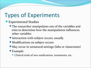 Types of Experiments
Experimental Studies
The researcher manipulates one of the variables and
tries to determine how the manipulation influences
other variables
Interaction with subject occurs, usually
Modifications on subject occurs
May occur in unnatural settings (labs or classrooms)
Example:
 Clinical trials of new medications ,treatments, etc.
 
