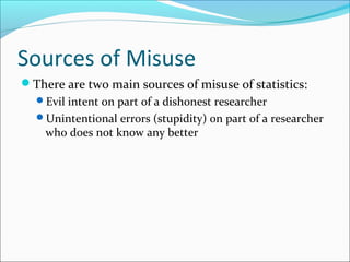 Sources of Misuse
There are two main sources of misuse of statistics:
Evil intent on part of a dishonest researcher
Unintentional errors (stupidity) on part of a researcher
who does not know any better
 