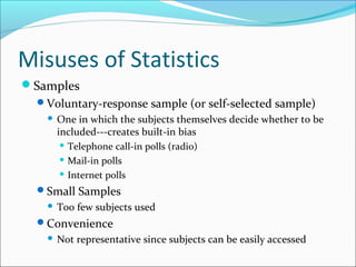 Misuses of Statistics
Samples
Voluntary-response sample (or self-selected sample)
 One in which the subjects themselves decide whether to be
included---creates built-in bias
 Telephone call-in polls (radio)
 Mail-in polls
 Internet polls
Small Samples
 Too few subjects used
Convenience
 Not representative since subjects can be easily accessed
 