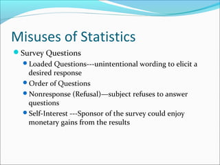 Misuses of Statistics
Survey Questions
Loaded Questions---unintentional wording to elicit a
desired response
Order of Questions
Nonresponse (Refusal)—subject refuses to answer
questions
Self-Interest ---Sponsor of the survey could enjoy
monetary gains from the results
 