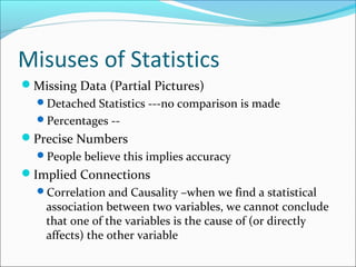 Misuses of Statistics
Missing Data (Partial Pictures)
Detached Statistics ---no comparison is made
Percentages --
Precise Numbers
People believe this implies accuracy
Implied Connections
Correlation and Causality –when we find a statistical
association between two variables, we cannot conclude
that one of the variables is the cause of (or directly
affects) the other variable
 