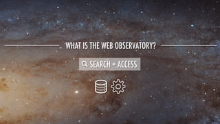 WHAT IS THE WEB OBSERVATORY?
SEARCH + ACCESS
 