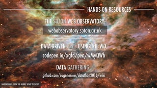 HANDS-ON RESOURCES
codepen.io/xgfd/pen/wMyQWb 
github.com/eugenesiow/datathon2016/wiki
DATA-DRIVEN APPS USING THE WO
DATA GATHERING
webobservatory.soton.ac.uk
THE SOTON WEB OBSERVATORY
BACKGROUNDS FROM THE HUBBLE SPACE TELESCOPE
 