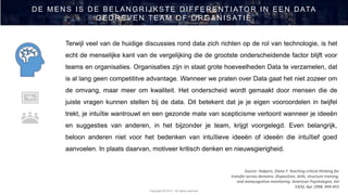 Copyright 2019 © - All rights reserved
D E MEN S IS D E BELAN GR IJ KSTE D IFFER EN TIATOR IN EEN D ATA
GED R EVEN TEAM OF OR GAN ISATIE
Source: Halpern, Diane F. Teaching critical thinking for
transfer across domains: Disposition, skills, structure training,
and metacognitive monitoring. American Psychologist, Vol
53(4), Apr 1998, 449-455
Terwijl veel van de huidige discussies rond data zich richten op de rol van technologie, is het
echt de menselijke kant van de vergelijking die de grootste onderscheidende factor blijft voor
teams en organisaties. Organisaties zijn in staat grote hoeveelheden Data te verzamelen, dat
is al lang geen competititve advantage. Wanneer we praten over Data gaat het niet zozeer om
de omvang, maar meer om kwaliteit. Het onderscheid wordt gemaakt door mensen die de
juiste vragen kunnen stellen bij de data. Dit betekent dat je je eigen vooroordelen in twijfel
trekt, je intuïtie wantrouwt en een gezonde mate van scepticisme vertoont wanneer je ideeën
en suggesties van anderen, in het bijzonder je team, krijgt voorgelegd. Even belangrijk,
beloon anderen niet voor het bedenken van intuïtieve ideeën of ideeën die intuïtief goed
aanvoelen. In plaats daarvan, motiveer kritisch denken en nieuwsgierigheid.
 